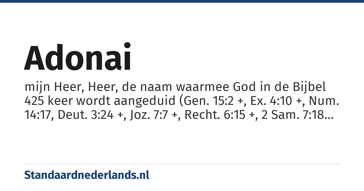 Adonai: mijn Heer, Heer, de naam waarmee God in de Bijbel 425 keer wordt aangeduid (Gen. 15:2 +, Ex. 4:10 +, Num. 14:17, Deut. 3:24 +, Joz. 7:7 +, Recht. 6:15 +, 2 Sam. 7:18 +, 1 Kon. 2:26 +, 2 Kon. 7:6 +, Jes. 3:15 +, Jer. 1:6 +, Ez. 2:4 +, Am. 1:8 +, Ob. 1, Mi. 1:2, Hab. 3:19, Sef. 1:7, Zach. 9:4 +, Mal. 1:12 +, Ps. 2:4 +, Job 28:28, Klaagl. 1:14 +, Dan. 1:2 +, Ezra 10:3, Neh. 1:11)