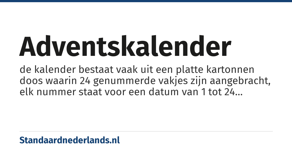 adventskalender: de kalender bestaat vaak uit een platte kartonnen doos waarin 24 genummerde vakjes zijn aangebracht, elk nummer staat voor een datum van 1 tot 24 december, elke avond mag in de adventstijd een vakje met de juiste datum geopend worden en het daarin gevonden snoepje is dan van jou