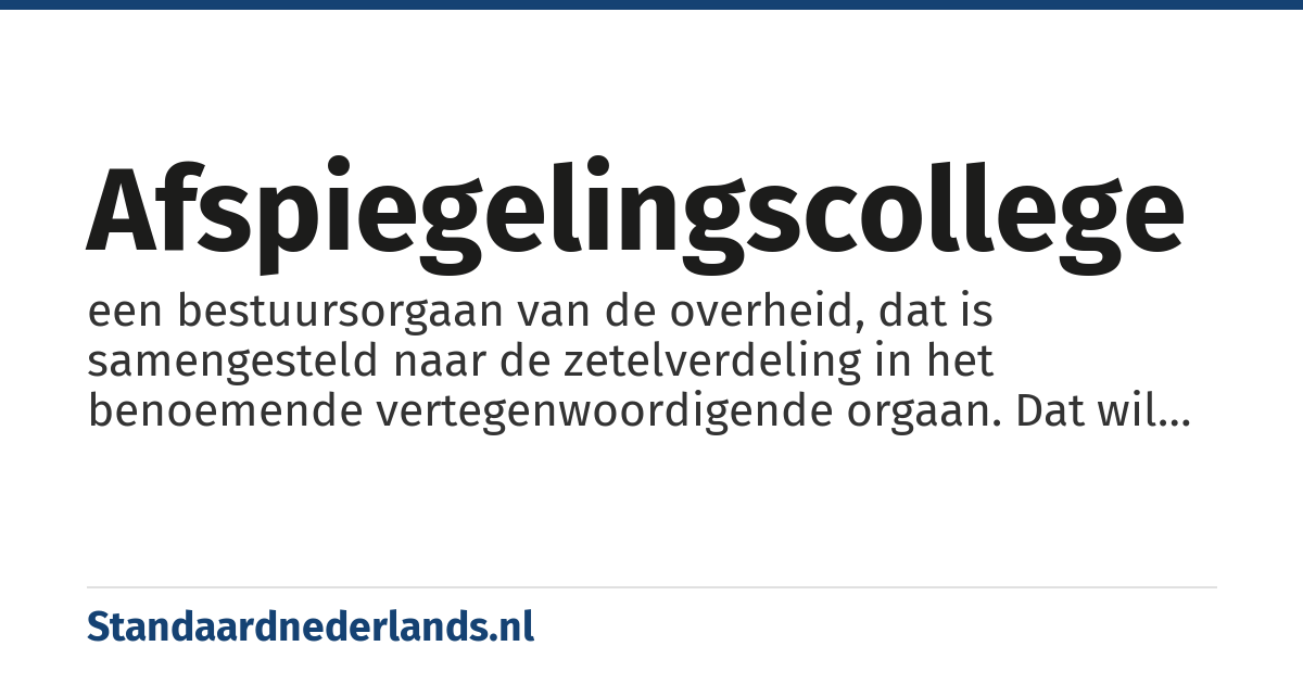 afspiegelingscollege: een bestuursorgaan van de overheid, dat is samengesteld naar de zetelverdeling in het benoemende vertegenwoordigende orgaan. Dat wil zeggen dat alle fracties van enige omvang in gemeenteraad of Provinciale Staten zijn vertegenwoordigd in het dagelijks bestuur van hun regio, en wel naar evenredigheid