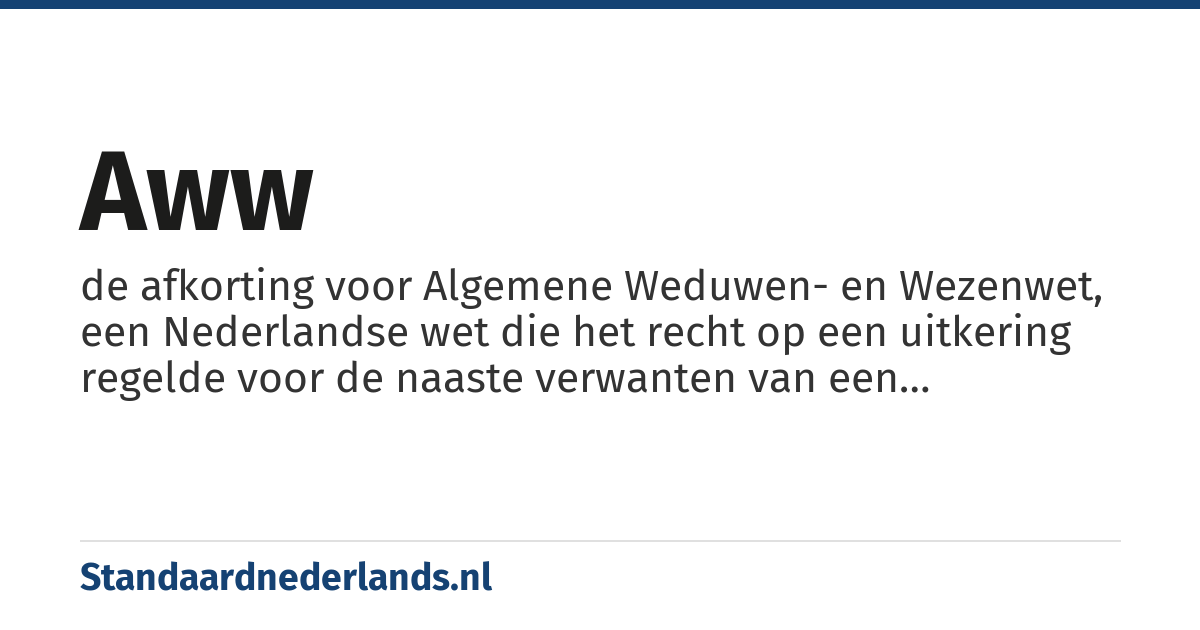 AWW: de afkorting voor Algemene Weduwen- en Wezenwet, een Nederlandse wet die het recht op een uitkering regelde voor de naaste verwanten van een overledene