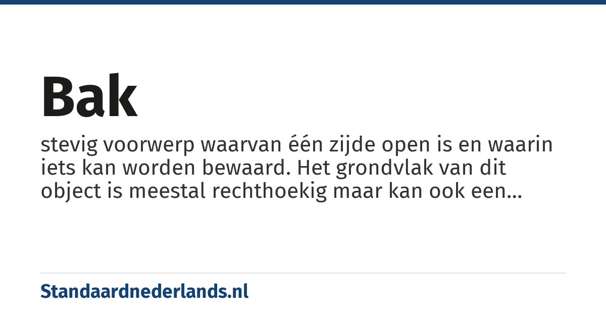 bak: stevig voorwerp waarvan één zijde open is en waarin iets kan worden bewaard. Het grondvlak van dit object is meestal rechthoekig maar kan ook een cirkel zijn (een 'ronde bak', kom of kuip) of ellipsvormig - teil of tobbe. De ´bak´ kan eventueel afgesloten worden met een deksel. Indien het materiaal van deze ´bak´ bestaat uit karton spreekt men eerder van een doos, is het materiaal hout dan van een kist of krat Indien de doorsnede een cirkel is en de bak relatief hoog dan noemt men dit een koker. Is hij daarnaast ook stapelbaar doordat hij taps toeloopt dan spreekt men van een emmer, teil of tobbe behalve als hij van aardewerk, glas of keramiek is want dan spreekt men van een pot. Een ronde metalen 'bak' die gebruikt wordt om te koken noemt men een pan.