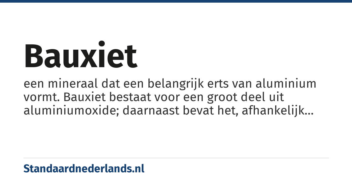 bauxiet: een mineraal dat een belangrijk erts van aluminium vormt. Bauxiet bestaat voor een groot deel uit aluminiumoxide; daarnaast bevat het, afhankelijk van de oorsprong, ook verbindingen van titanium, ijzer en silicium