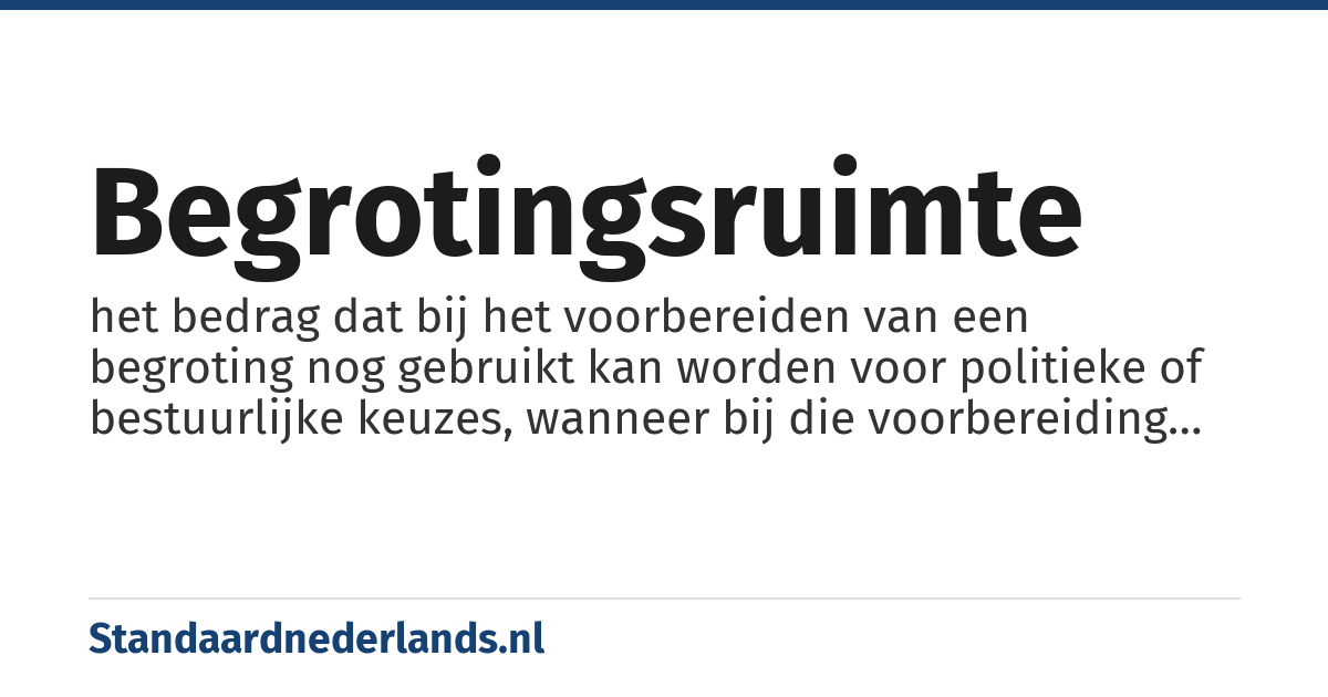begrotingsruimte: het bedrag dat bij het voorbereiden van een begroting nog gebruikt kan worden voor politieke of bestuurlijke keuzes, wanneer bij die voorbereiding wordt uitgegaan van bepaalde uitgangspunten die voor een langere termijn gelden.