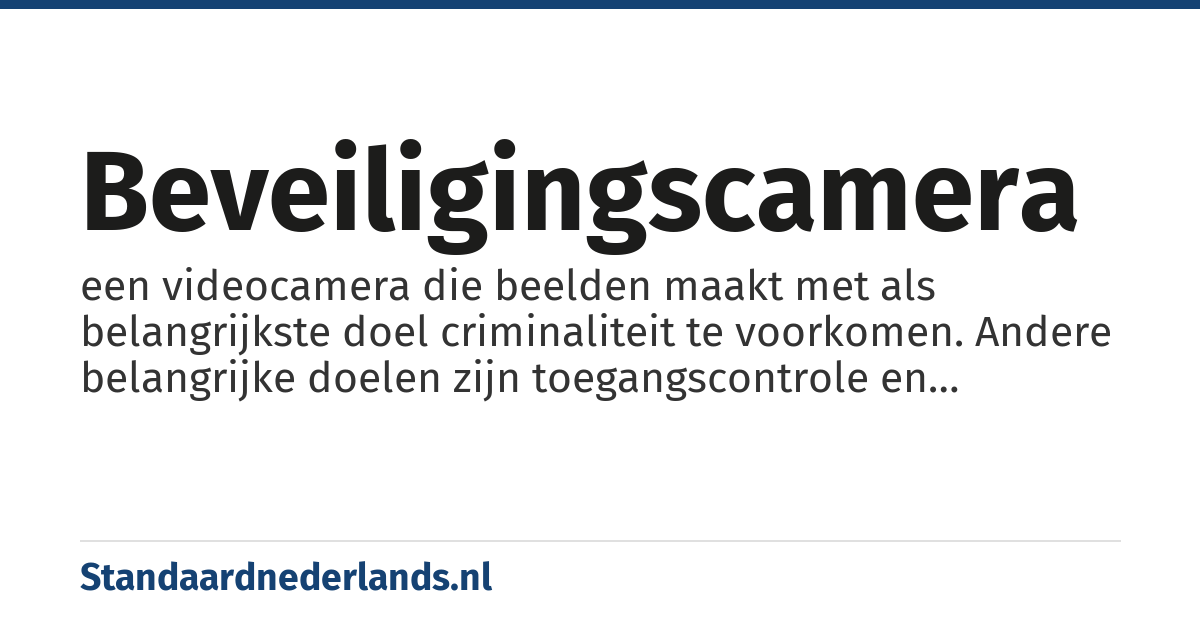 beveiligingscamera: een videocamera die beelden maakt met als belangrijkste doel criminaliteit te voorkomen. Andere belangrijke doelen zijn toegangscontrole en alarmverificatie. Twee secundaire doelen zijn het opsporen van strafbare feiten en het vastleggen van bewijsmateriaal voor rechtszaken