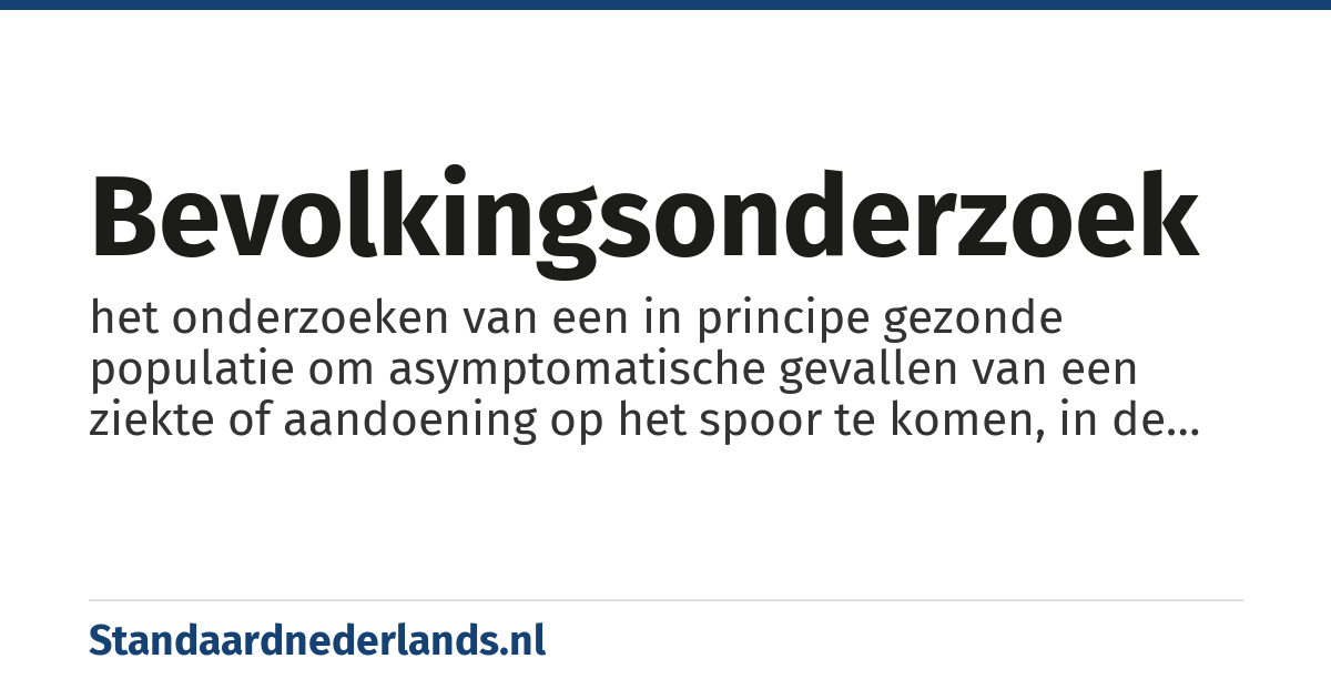 bevolkingsonderzoek: het onderzoeken van een in principe gezonde populatie om asymptomatische gevallen van een ziekte of aandoening op het spoor te komen, in de veronderstelling dat deze aandoening in een vroeg stadium misschien beter te behandelen is