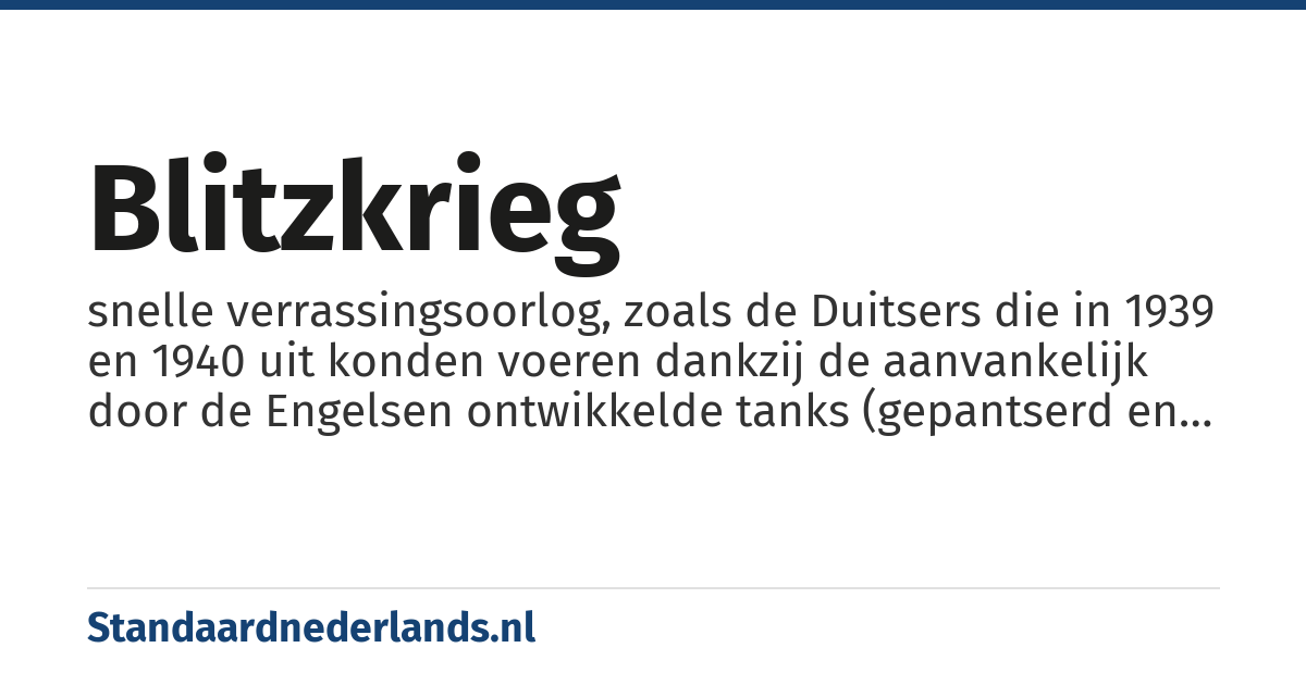 blitzkrieg: snelle verrassingsoorlog, zoals de Duitsers die in 1939 en 1940 uit konden voeren dankzij de aanvankelijk door de Engelsen ontwikkelde tanks (gepantserd en zwaar bewapend oorlogsvoertuig op rupsbanden) in de Eerste Wereldoorlog en vliegtuigen