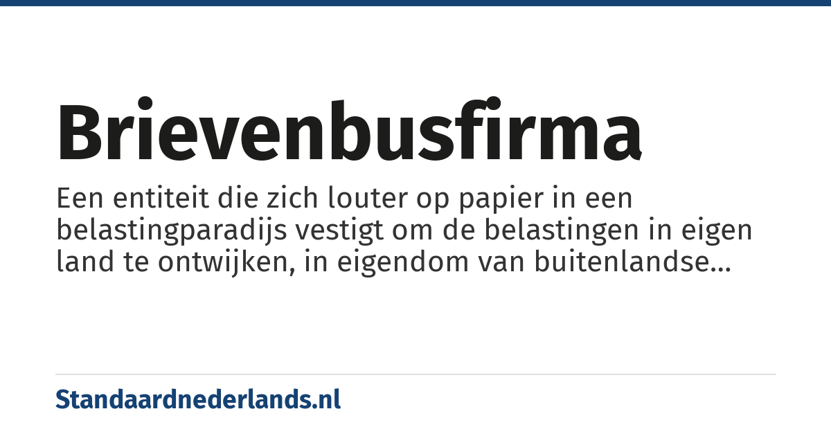 brievenbusfirma: Een entiteit die zich louter op papier in een belastingparadijs vestigt om de belastingen in eigen land te ontwijken, in eigendom van buitenlandse firma. Een brievenbusfirma heeft geen personeel, kantoor of eigen activiteiten. Een brievenbusfirma wordt bestuurd door een trustkantoor. Een trustkantoor voert de directie van meerdere of soms heel veel brievenbusfirma's. Brievenbusfirma's fungeren altijd als een doorgeefluik. Een bestuurder van een brievenbusfirma moet een vergunning van DNB hebben onder de wet toezicht trustkantoren (WTT). Een brievenbusfirma besturen zonder vergunning is een overtreding van die wet. Het register van trust vergunningen is openbaar en te vinden op www.dnb.nl.