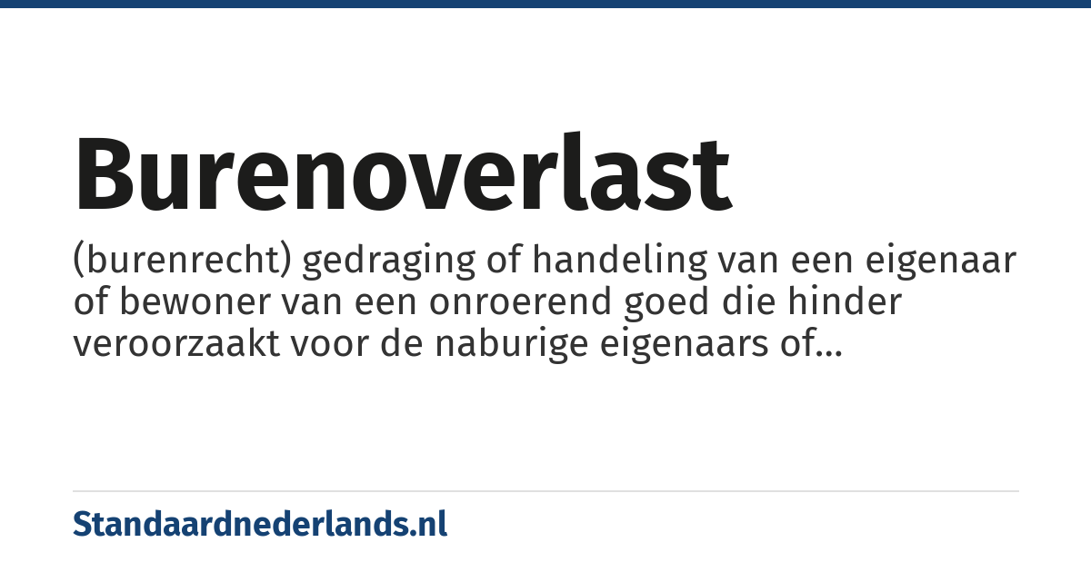 burenoverlast: (burenrecht) gedraging of handeling van een eigenaar of bewoner van een onroerend goed die hinder veroorzaakt voor de naburige eigenaars of bewoners, waarbij de aanvaardbare ongemakken overschreden worden zodat het evenwicht tussen buren verstoord wordt