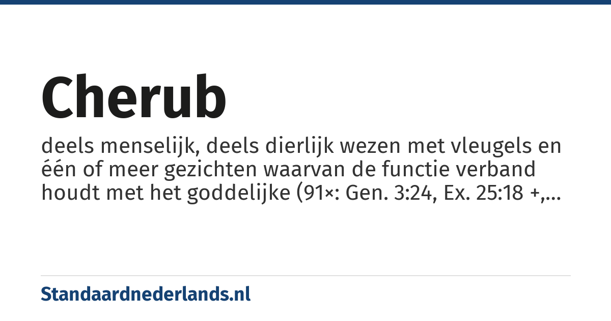 cherub: deels menselijk, deels dierlijk wezen met vleugels en één of meer gezichten waarvan de functie verband houdt met het goddelijke (91×: Gen. 3:24, Ex. 25:18 +, Num. 7:89, 1 Sam. 4:4, 2 Sam. 22:11, 1 Kon. 6:23 +, 2 Kon. 19:15, Jes. 37:16, Ez. 9:3 +, Ps. 18:11 +, 1 Kron. 13:6 +, 2 Kron. 3:7 +)