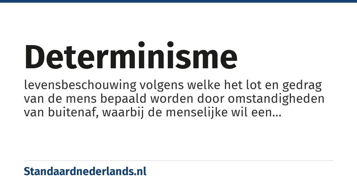 determinisme: levensbeschouwing volgens welke het lot en gedrag van de mens bepaald worden door omstandigheden van buitenaf, waarbij de menselijke wil een ondergeschikte rol speelt