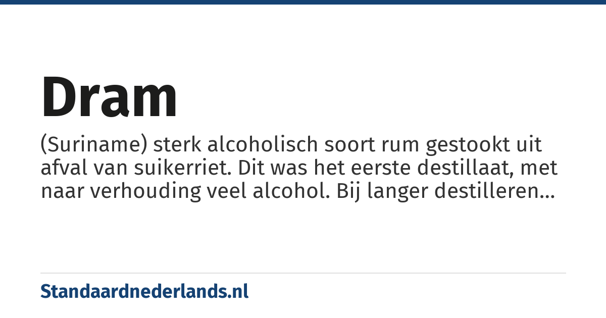 dram: (Suriname) sterk alcoholisch soort rum gestookt uit afval van suikerriet. Dit was het eerste destillaat, met naar verhouding veel alcohol. Bij langer destilleren ontstaat de wat zoetere rum.
