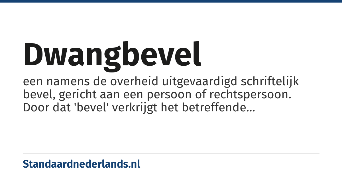 dwangbevel: een namens de overheid uitgevaardigd schriftelijk bevel, gericht aan een persoon of rechtspersoon. Door dat 'bevel' verkrijgt het betreffende overheidsorgaan de mogelijkheid om een geldsom bij de betrokken persoon te incasseren.