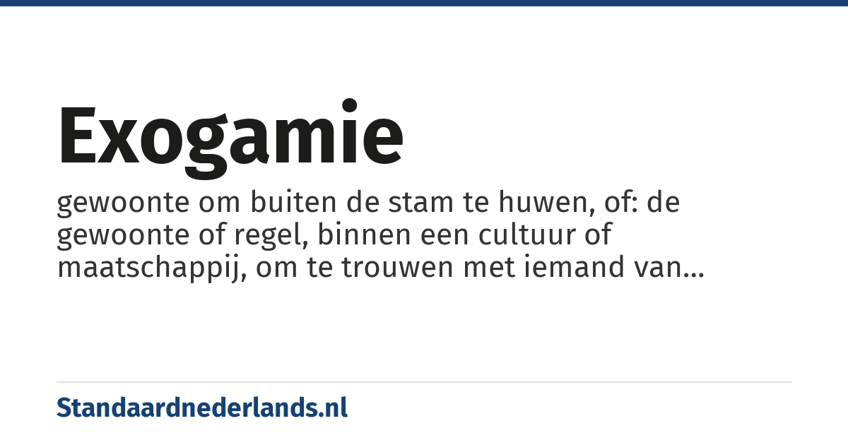 exogamie: gewoonte om buiten de stam te huwen, of: de gewoonte of regel, binnen een cultuur of maatschappij, om te trouwen met iemand van buiten de eigen groep (gezin, familie, clan)