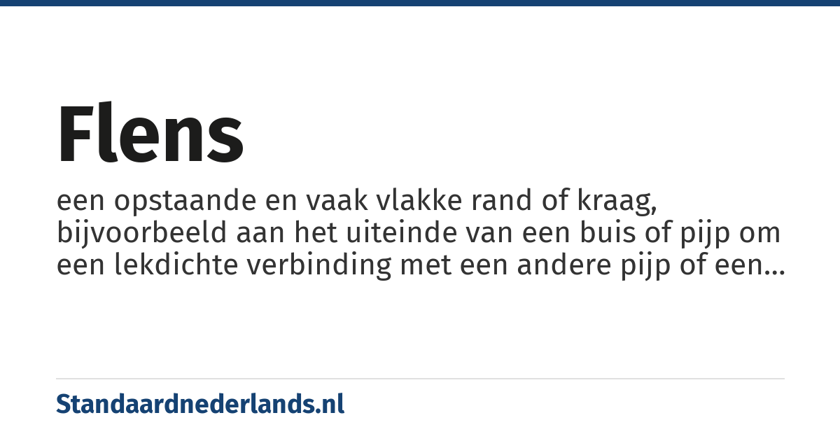 flens: een opstaande en vaak vlakke rand of kraag, bijvoorbeeld aan het uiteinde van een buis of pijp om een lekdichte verbinding met een andere pijp of een afdichting mogelijk te maken