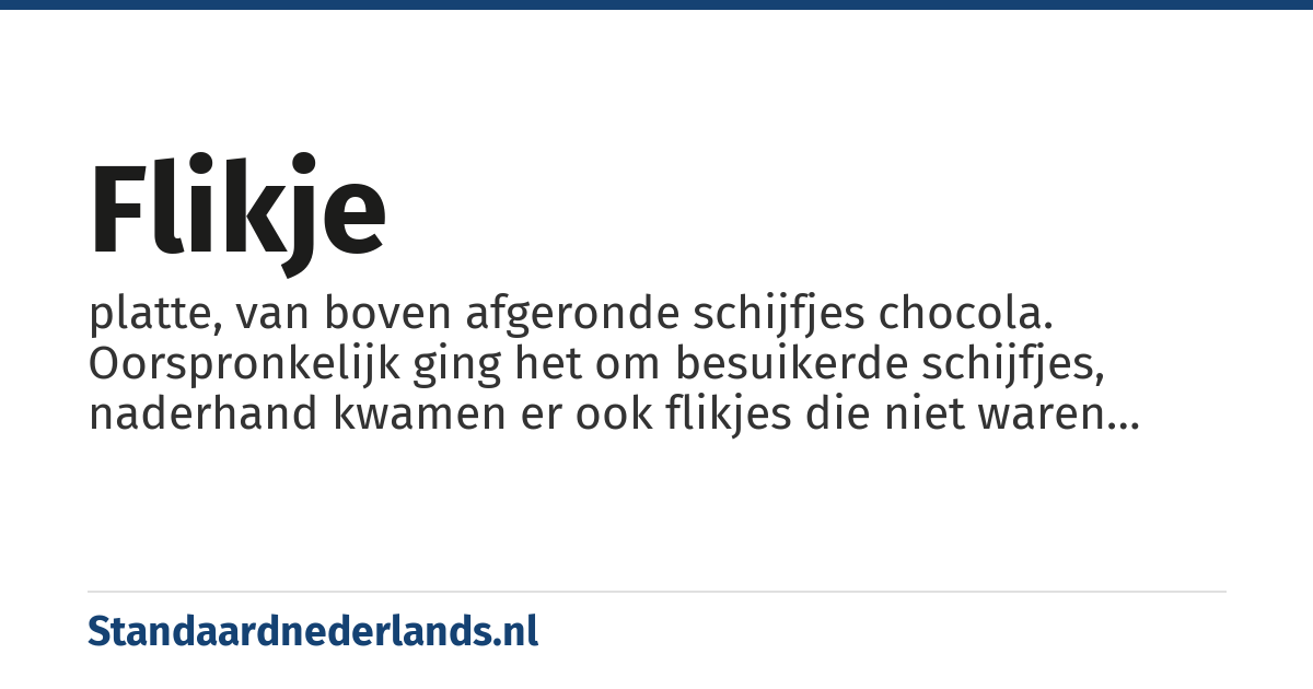flikje: platte, van boven afgeronde schijfjes chocola. Oorspronkelijk ging het om besuikerde schijfjes, naderhand kwamen er ook flikjes die niet waren besuikerd en die ook een andere vorm konden hebben.