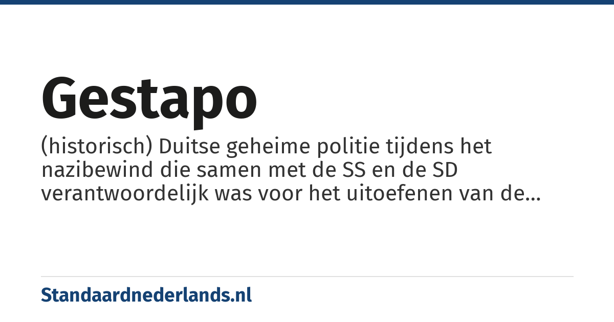 Gestapo: (historisch) Duitse geheime politie tijdens het nazibewind die samen met de SS en de SD verantwoordelijk was voor het uitoefenen van de nationaalsocialistische staatsterreur