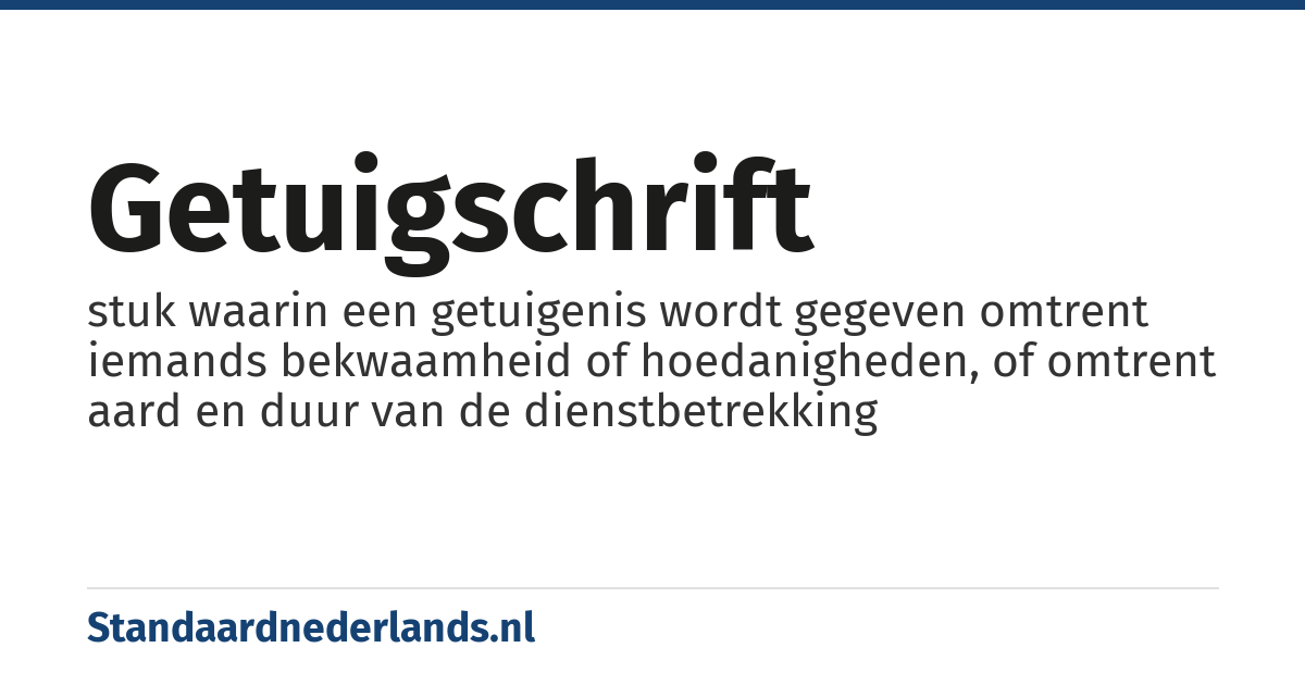 getuigschrift: stuk waarin een getuigenis wordt gegeven omtrent iemands bekwaamheid of hoedanigheden, of omtrent aard en duur van de dienstbetrekking