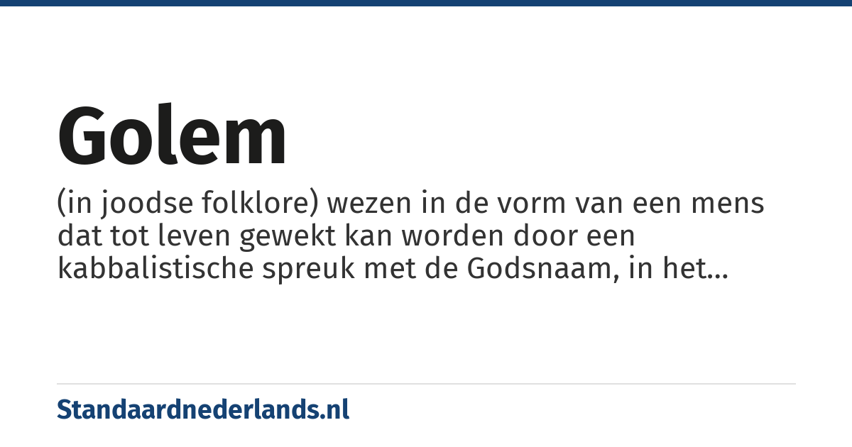 golem: (in joodse folklore) wezen in de vorm van een mens dat tot leven gewekt kan worden door een kabbalistische spreuk met de Godsnaam, in het bijzonder het wezen dat gecreëerd zou zijn door Jehoeda Löw ben Betsalel