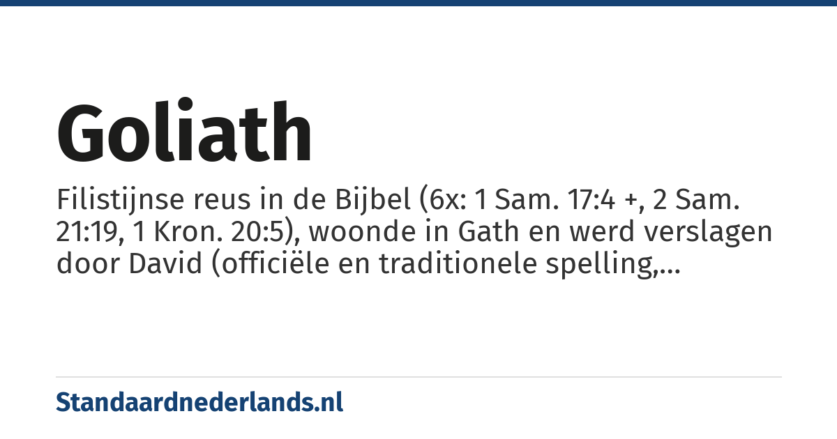 Goliath: Filistijnse reus in de Bijbel (6x: 1 Sam. 17:4 +, 2 Sam. 21:19, 1 Kron. 20:5), woonde in Gath en werd verslagen door David (officiële en traditionele spelling, gangbaar geworden door de Statenvertaling)