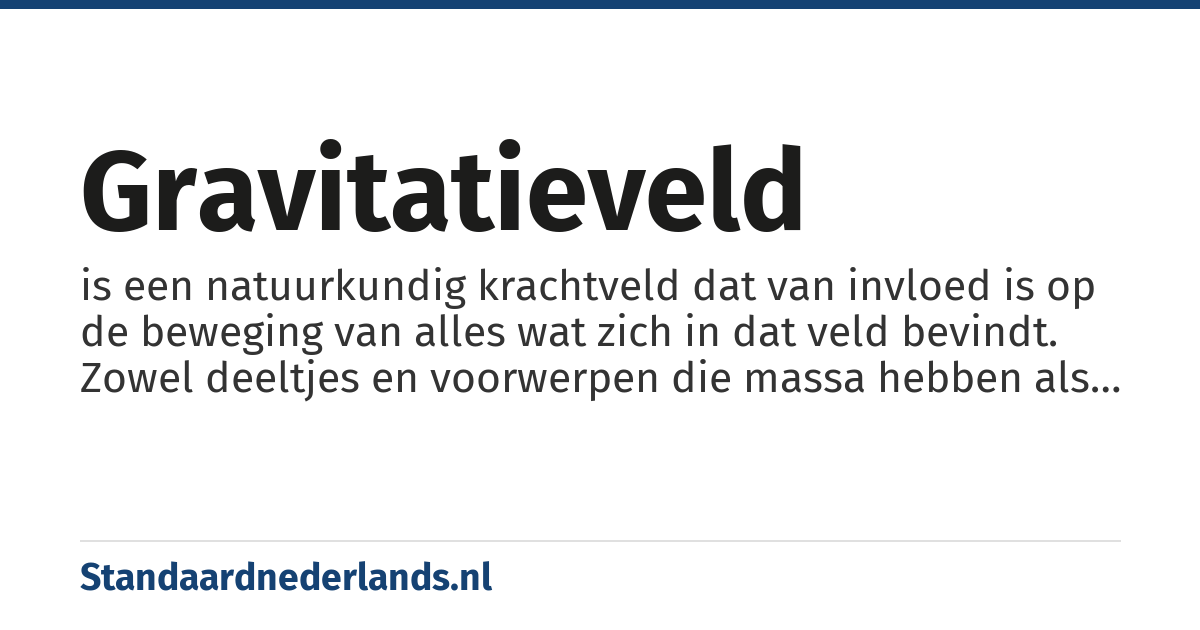 gravitatieveld: is een natuurkundig krachtveld dat van invloed is op de beweging van alles wat zich in dat veld bevindt. Zowel deeltjes en voorwerpen die massa hebben als deeltjes zonder rustmassa (zoals licht) worden in dit veld versneld, vertraagd of van richting veranderd