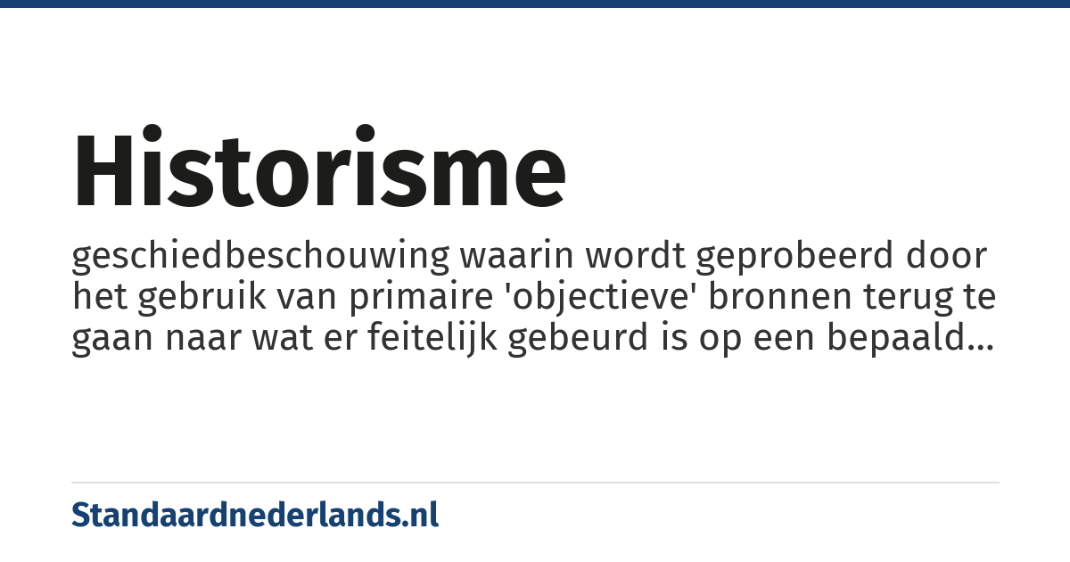 historisme: geschiedbeschouwing waarin wordt geprobeerd door het gebruik van primaire 'objectieve' bronnen terug te gaan naar wat er feitelijk gebeurd is op een bepaald tijdstip en vandaar uit het verloop der gebeurtenissen te reconstrueren