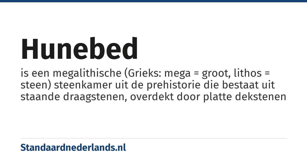 hunebed: is een megalithische (Grieks: mega = groot, lithos = steen) steenkamer uit de prehistorie die bestaat uit staande draagstenen, overdekt door platte dekstenen