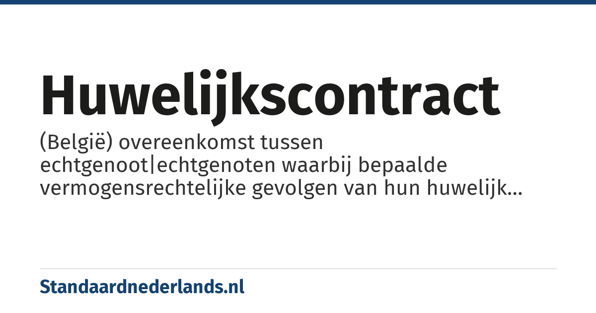 huwelijkscontract: (België) overeenkomst tussen echtgenoot|echtgenoten waarbij bepaalde vermogensrechtelijke gevolgen van hun huwelijk worden geregeld, bijv. huwelijksvermogensstelsel, een contractuele erfstelling, inbreng van bepaalde goederen, enz.