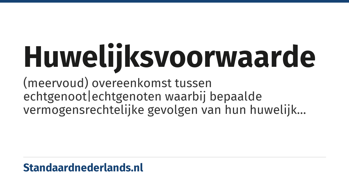 huwelijksvoorwaarde: (meervoud) overeenkomst tussen echtgenoot|echtgenoten waarbij bepaalde vermogensrechtelijke gevolgen van hun huwelijk worden geregeld, bijv. huwelijksvermogensstelsel, een contractuele erfstelling, inbreng van bepaalde goederen, enz.