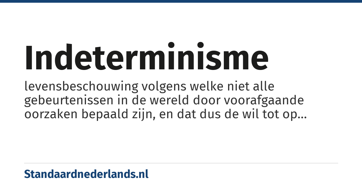 indeterminisme: levensbeschouwing volgens welke niet alle gebeurtenissen in de wereld door voorafgaande oorzaken bepaald zijn, en dat dus de wil tot op zekere hoogte vrij is