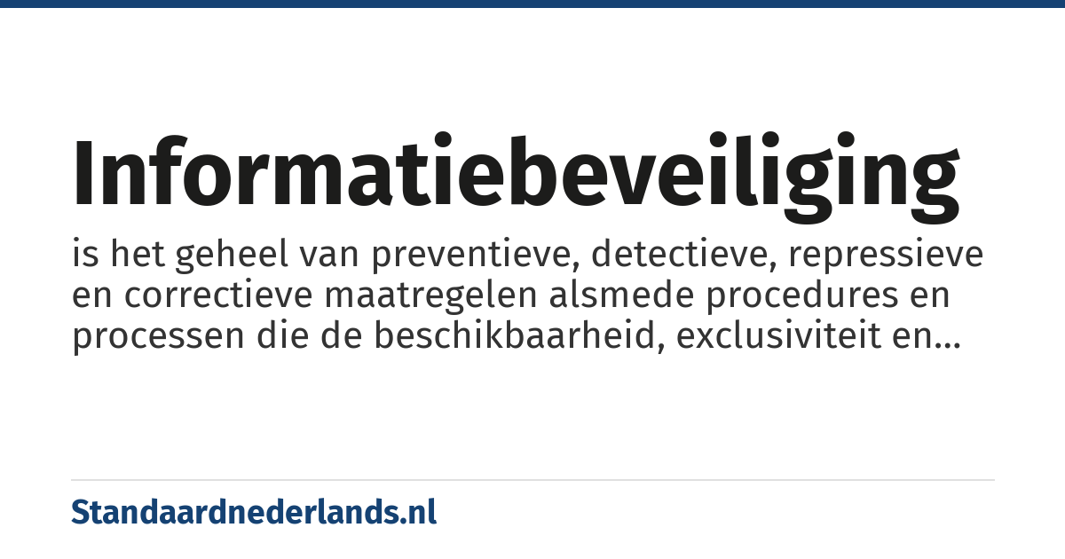 informatiebeveiliging: is het geheel van preventieve, detectieve, repressieve en correctieve maatregelen alsmede procedures en processen die de beschikbaarheid, exclusiviteit en integriteit van alle vormen van informatie binnen een organisatie of een maatschappij garanderen, met als doel de continuïteit van de informatie en de informatievoorziening te waarborgen en de eventuele gevolgen van beveiligingsincidenten tot een acceptabel, vooraf bepaald niveau te beperken.