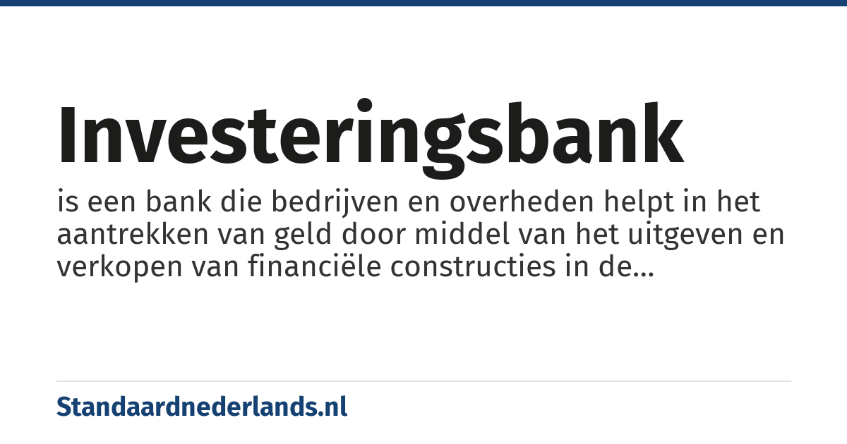 investeringsbank: is een bank die bedrijven en overheden helpt in het aantrekken van geld door middel van het uitgeven en verkopen van financiële constructies in de kapitaalmarkten, b.v. aandelen of obligaties.