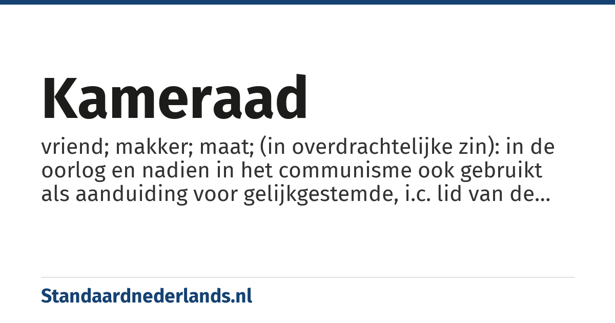 kameraad: vriend; makker; maat; (in overdrachtelijke zin): in de oorlog en nadien in het communisme ook gebruikt als aanduiding voor gelijkgestemde, i.c. lid van de NSB, vaak afgekort tot Kam., of de (communistische) Partij. Tegenwoordig nog wel sarcastisch gebruikt ter aanduiding van aanhanger van een totalitair regime.