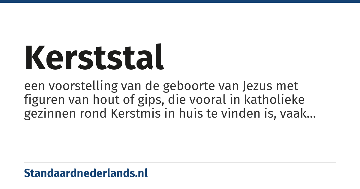 kerststal: een voorstelling van de geboorte van Jezus met figuren van hout of gips, die vooral in katholieke gezinnen rond Kerstmis in huis te vinden is, vaak onder de kerstboom