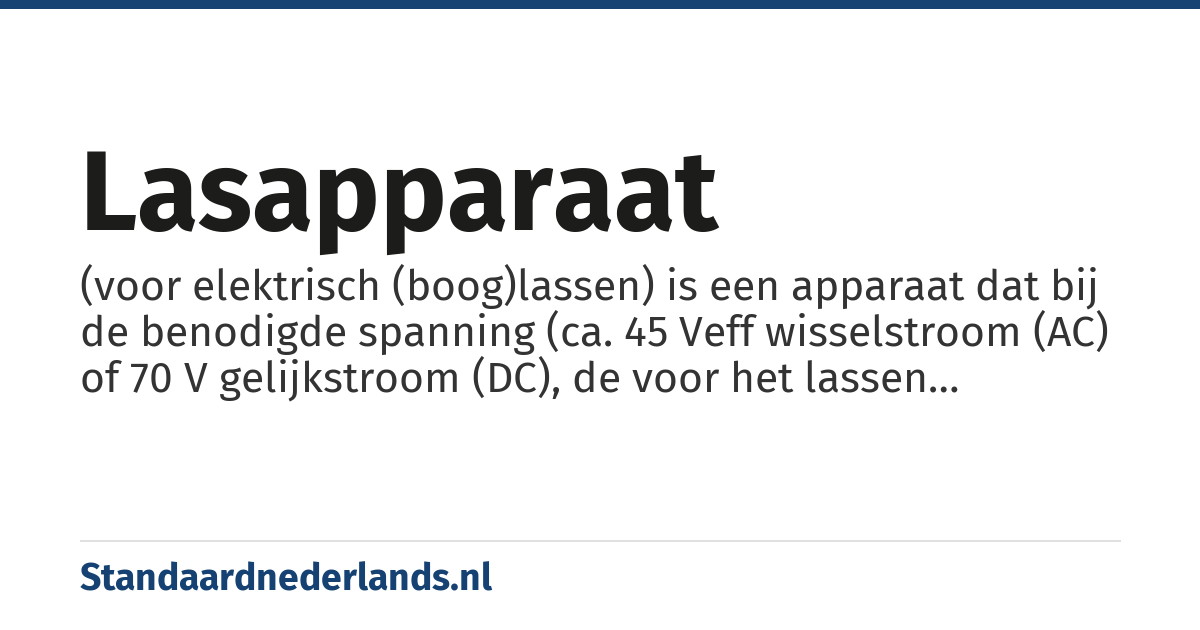 lasapparaat: (voor elektrisch (boog)lassen) is een apparaat dat bij de benodigde spanning (ca. 45 Veff wisselstroom (AC) of 70 V gelijkstroom (DC), de voor het lassen benodigde stroom van grote sterkte levert