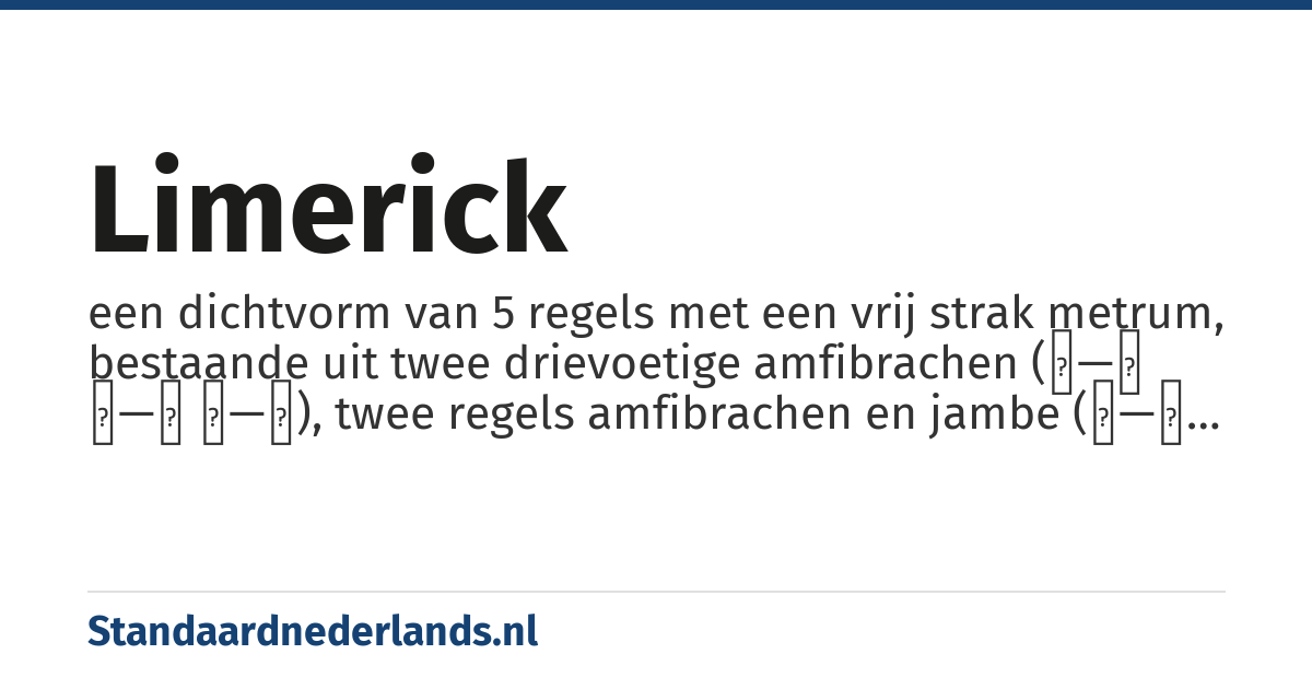 limerick: een dichtvorm van 5 regels met een vrij strak metrum, bestaande uit twee drievoetige amfibrachen (∪—∪ ∪—∪ ∪—∪), twee regels amfibrachen en jambe (∪—∪ ∪—) en afgesloten door weer een drievoetige amfibrachys