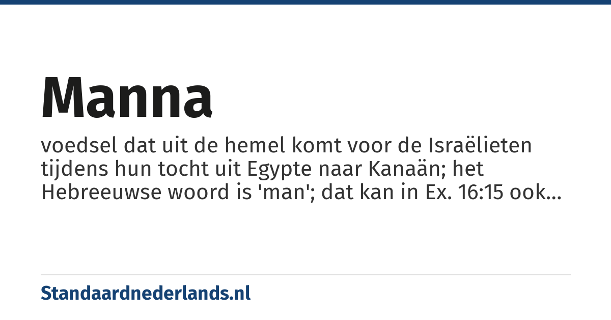 manna: voedsel dat uit de hemel komt voor de Israëlieten tijdens hun tocht uit Egypte naar Kanaän; het Hebreeuwse woord is 'man'; dat kan in Ex. 16:15 ook worden begrepen als 'wat?' (14×: Ex. 16:15, 16:31 +, Num. 11:6 +, Deut. 8:3 +, Joz. 5:12 +, Ps. 78:24, Neh. 9:20; ook 3× in NT)