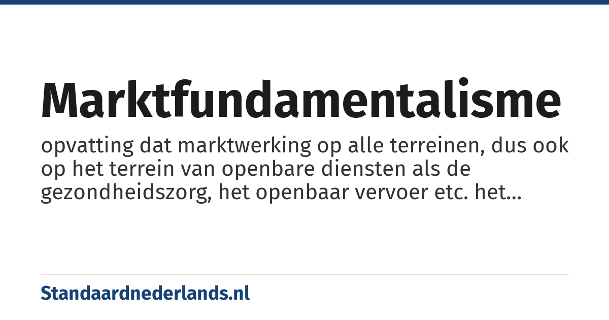 marktfundamentalisme: opvatting dat marktwerking op alle terreinen, dus ook op het terrein van openbare diensten als de gezondheidszorg, het openbaar vervoer etc. het leidende principe moet zijn en interventie van de overheid bij de prijsvorming e.d. tot een minimum moet worden teruggebracht