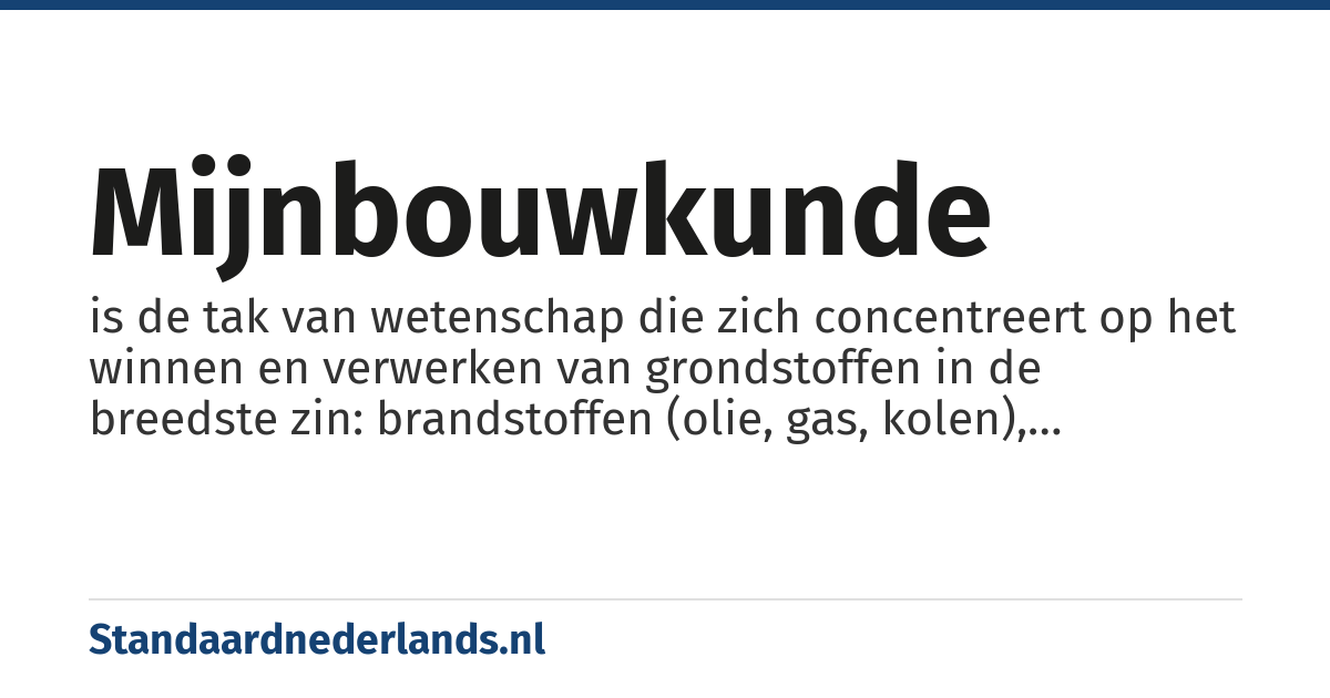 mijnbouwkunde: is de tak van wetenschap die zich concentreert op het winnen en verwerken van grondstoffen in de breedste zin: brandstoffen (olie, gas, kolen), metalen (ijzer, koper, zink, goud etc.), mineralen (zouten, kleurstoffen etc) en niet-metalen (bijvoorbeeld kalksteengroeve).