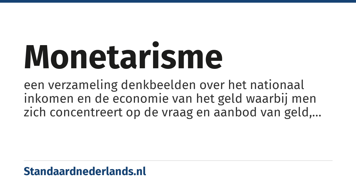 monetarisme: een verzameling denkbeelden over het nationaal inkomen en de economie van het geld waarbij men zich concentreert op de vraag en aanbod van geld, als een primaire manier waarop economische activiteit kan worden geregeld