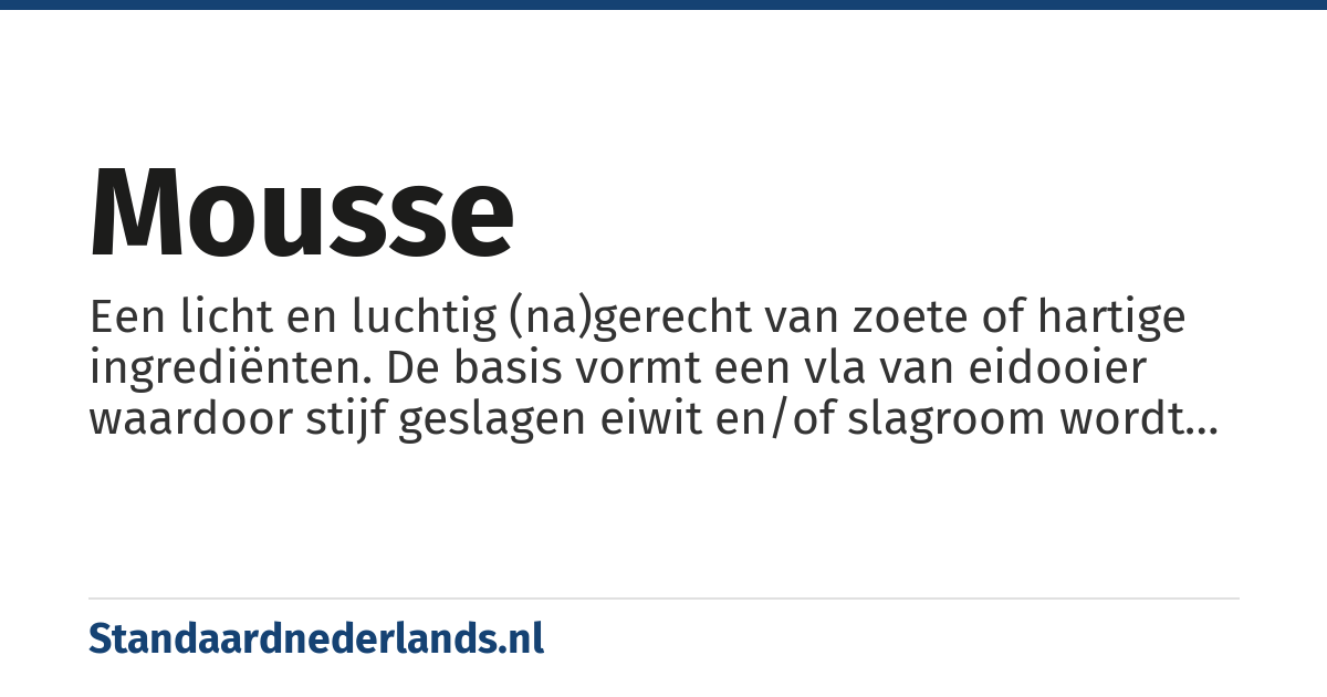 mousse: Een licht en luchtig (na)gerecht van zoete of hartige ingrediënten. De basis vormt een vla van eidooier waardoor stijf geslagen eiwit en/of slagroom wordt geschept tot een gelijkmatig geheel.