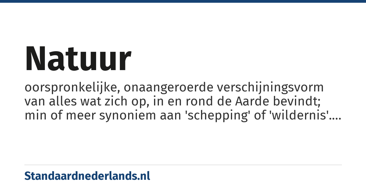 natuur: oorspronkelijke, onaangeroerde verschijningsvorm van alles wat zich op, in en rond de Aarde bevindt; min of meer synoniem aan 'schepping' of 'wildernis'. Dit als tegenstelling tot cultuur, technologie of beschavingdie juist duiden op wat de mens tot op heden aan die schepping of wildernis veranderd heeft en die uit door de mens bewust gecreëerde of gewijzigde vormen bestaan.