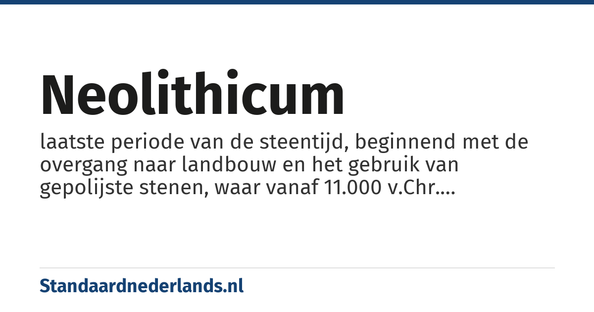neolithicum: laatste periode van de steentijd, beginnend met de overgang naar landbouw en het gebruik van gepolijste stenen, waar vanaf 11.000 v.Chr. voorbeelden van zijn, tot aan het eerste gebruik van brons, met eerste voorbeelden vanaf 3.000 v. Chr.