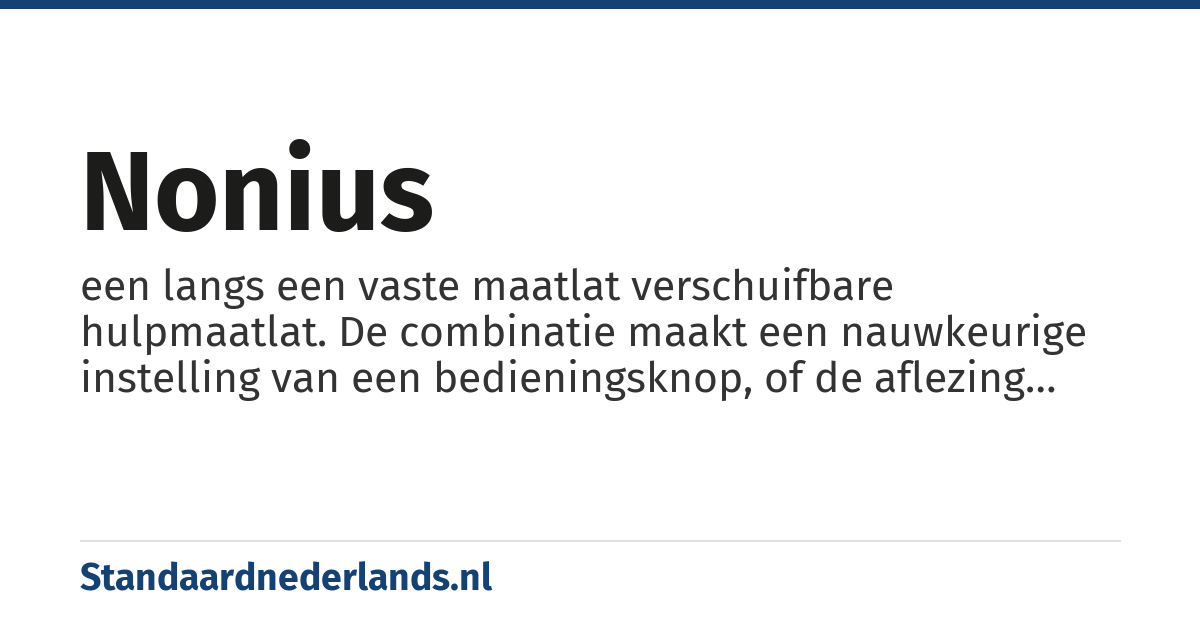 nonius: een langs een vaste maatlat verschuifbare hulpmaatlat. De combinatie maakt een nauwkeurige instelling van een bedieningsknop, of de aflezing van een meetinstrument etc. mogelijk. De schaalverdeling van de hulpmaatlat is bijzonder, bijv.: negen delen op de vaste schaal zijn op de hulpschaal verdeeld in tien delen. Elk streepje op de hulpschaal is dan een tiende.