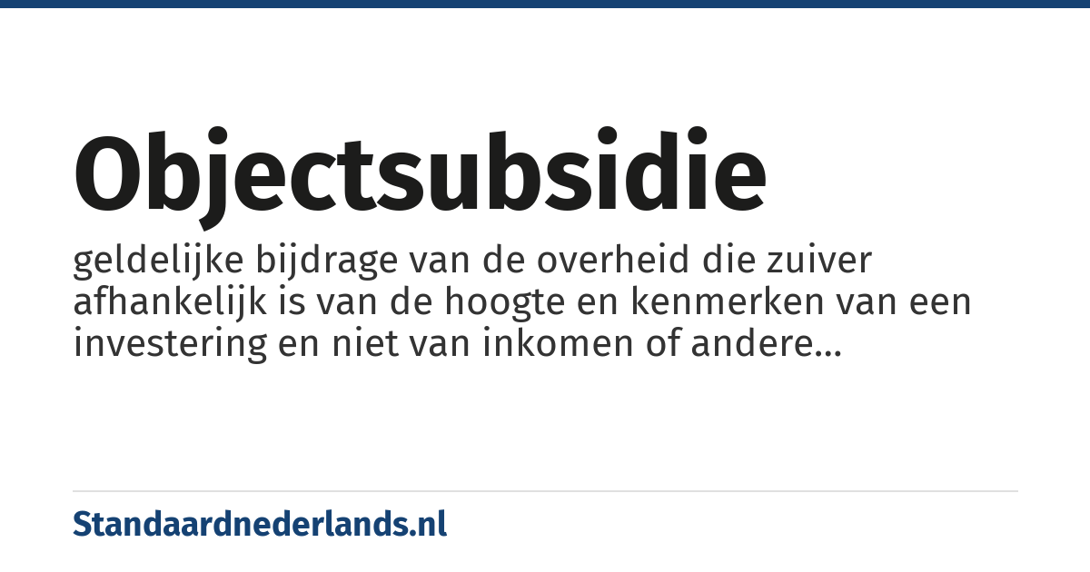 objectsubsidie: geldelijke bijdrage van de overheid die zuiver afhankelijk is van de hoogte en kenmerken van een investering en niet van inkomen of andere kenmerken van de ontvanger