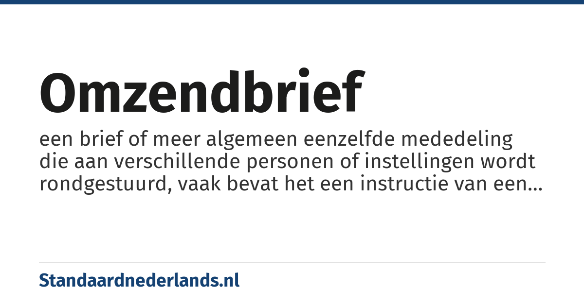 omzendbrief: een brief of meer algemeen eenzelfde mededeling die aan verschillende personen of instellingen wordt rondgestuurd, vaak bevat het een instructie van een hogere overheid aan een lagere overheid