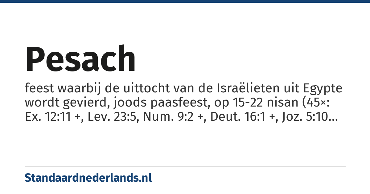 Pesach: feest waarbij de uittocht van de Israëlieten uit Egypte wordt gevierd, joods paasfeest, op 15-22 nisan (45×: Ex. 12:11 +, Lev. 23:5, Num. 9:2 +, Deut. 16:1 +, Joz. 5:10 +, 2 Kon. 23:21 +, Ez. 45:21 +, Ezra 6:19 +, 2 Kron. 30:18 +)