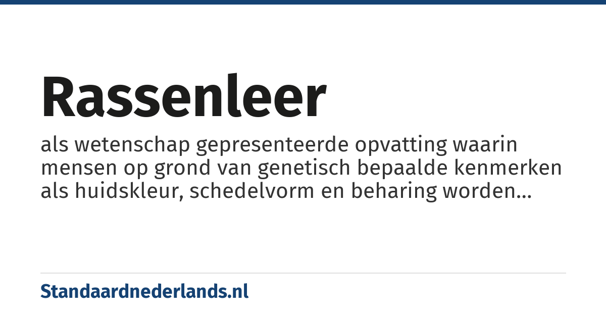 rassenleer: als wetenschap gepresenteerde opvatting waarin mensen op grond van genetisch bepaalde kenmerken als huidskleur, schedelvorm en beharing worden ingedeeld in hoofdgroepen, 'ras|rassen', die als categorie superieur of inferieur zouden zijn