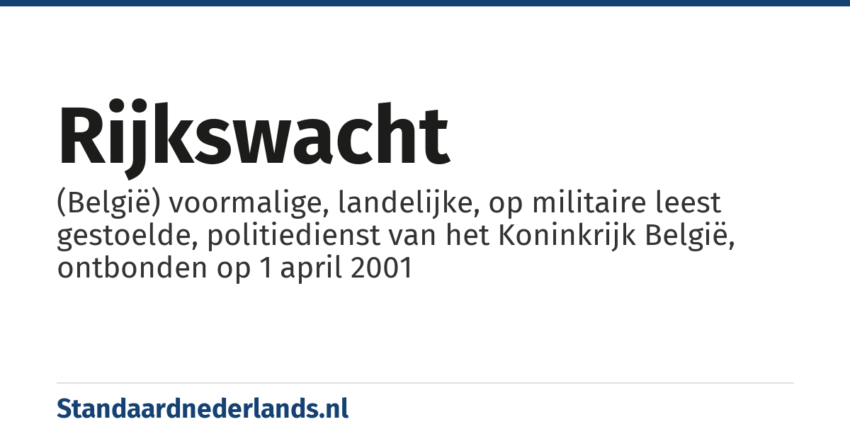 rijkswacht: (België) voormalige, landelijke, op militaire leest gestoelde, politiedienst van het Koninkrijk België, ontbonden op 1 april 2001