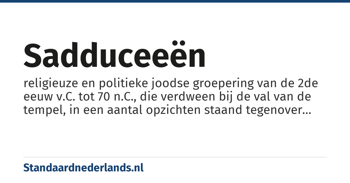 sadduceeën: religieuze en politieke joodse groepering van de 2de eeuw v.C. tot 70 n.C., die verdween bij de val van de tempel, in een aantal opzichten staand tegenover de farizeeën (14× in NT)