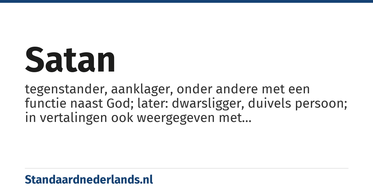 satan: tegenstander, aanklager, onder andere met een functie naast God; later: dwarsligger, duivels persoon; in vertalingen ook weergegeven met functiebenamingen en ook geschreven met een hoofdletter (27×: Num. 22:22 +, 1 Sam. 29:4, 2 Sam. 19:23, 1 Kon. 5:18 +, Zach. 3:1 +, Ps. 109:6, Job 1:6 +, 1 Kron. 21:1; ook 36× in NT)
